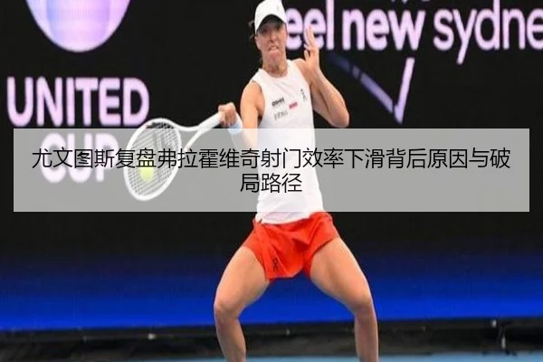 尤文图斯复盘弗拉霍维奇射门效率下滑背后原因与破局路径