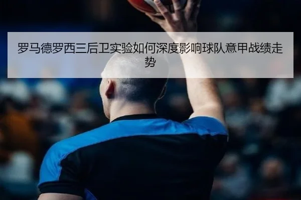罗马德罗西三后卫实验如何深度影响球队意甲战绩走势