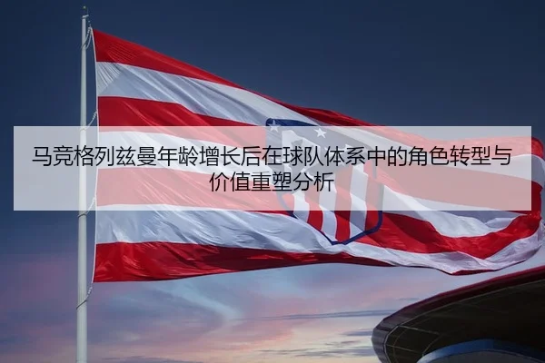 马竞格列兹曼年龄增长后在球队体系中的角色转型与价值重塑分析