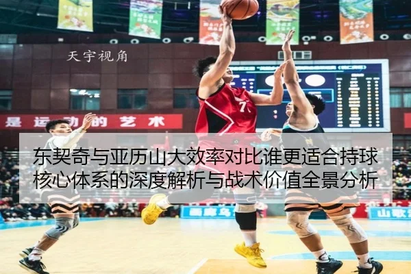 东契奇与亚历山大效率对比谁更适合持球核心体系的深度解析与战术价值全景分析